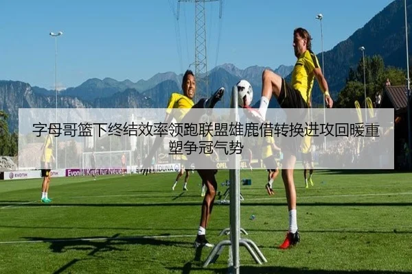 字母哥篮下终结效率领跑联盟雄鹿借转换进攻回暖重塑争冠气势