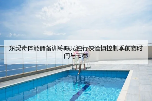 东契奇体能储备训练曝光独行侠谨慎控制季前赛时间与节奏